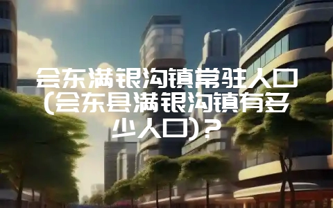 会东满银沟镇常驻人口(会东县满银沟镇有多少人口)?-会东网