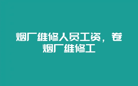 烟厂维修人员工资,卷烟厂维修工-会东网