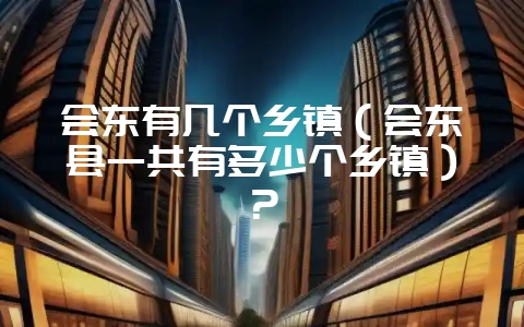 会东有几个乡镇(会东县一共有多少个乡镇)?-会东网