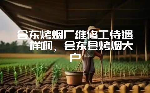 会东烤烟厂维修工待遇咋样啊,会东县烤烟大户-会东网