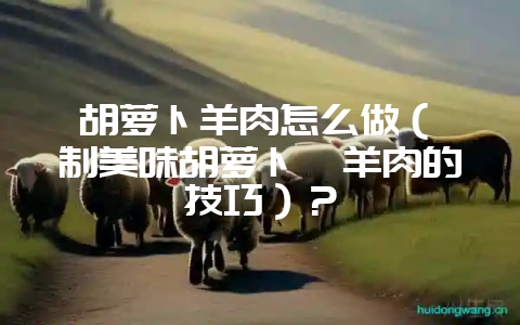 胡萝卜羊肉怎么做(炖制美味胡萝卜炖羊肉的技巧)?插图 胡萝卜羊肉怎么做(炖制美味胡萝卜炖羊肉的技巧)?插图