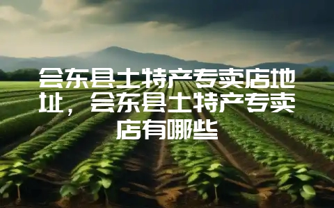 会东县土特产专卖店地址,会东县土特产专卖店有哪些-会东网
