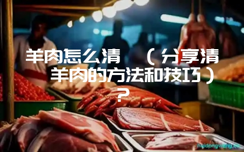 羊肉怎么清炖（分享清炖羊肉的方法和技巧）？-会东网