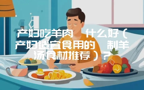 产妇吃羊肉炖什么好(产妇适宜食用的炖制羊汤食材推荐)?插图 产妇吃羊肉炖什么好(产妇适宜食用的炖制羊汤食材推荐)?插图