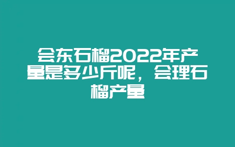会东石榴2022年产量是多少斤呢，会理石榴产量-会东网