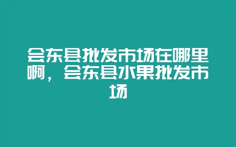 会东县批发市场在哪里啊,会东县水果批发市场-会东网