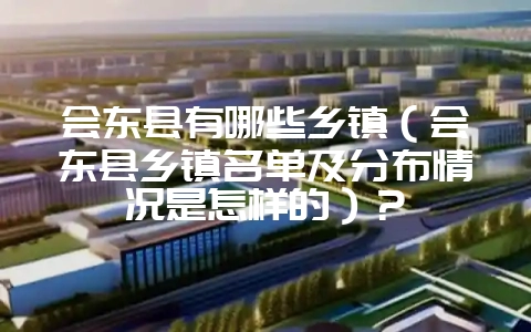 会东县有哪些乡镇(会东县乡镇名单及分布情况是怎样的)?-会东网