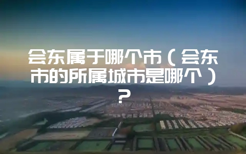会东属于哪个市(会东市的所属城市是哪个)?-会东网
