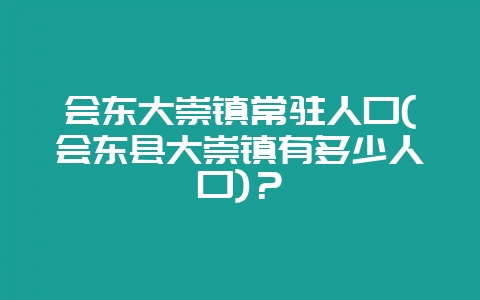 会东大崇镇常驻人口(会东县大崇镇有多少人口)?-会东网