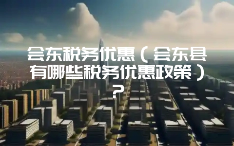 会东税务优惠（会东县有哪些税务优惠政策）？-会东网