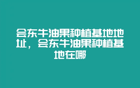 会东牛油果种植基地地址，会东牛油果种植基地在哪-会东网