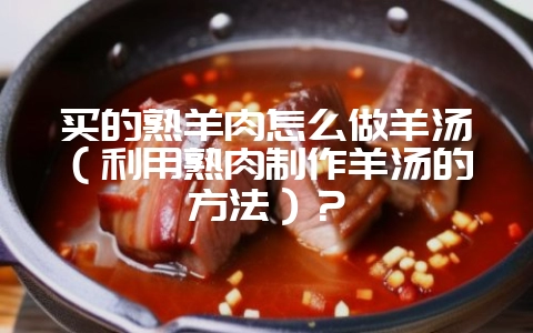 买的熟羊肉怎么做羊汤（利用熟肉制作羊汤的方法）？-会东网