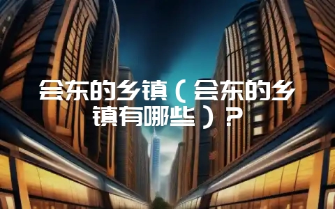 会东的乡镇（会东的乡镇有哪些）？-会东网