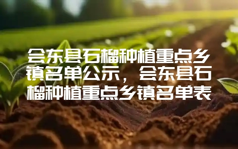 会东县石榴种植重点乡镇名单公示,会东县石榴种植重点乡镇名单表-会东网