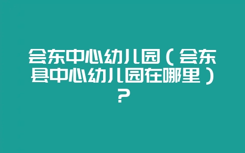 会东中心幼儿园(会东县中心幼儿园在哪里)?-会东网