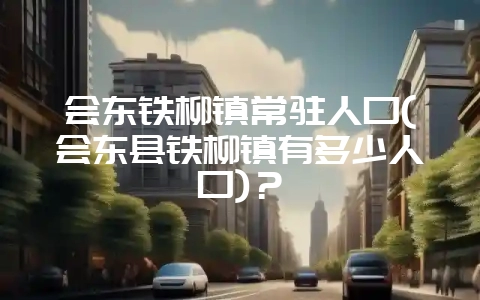 会东铁柳镇常驻人口(会东县铁柳镇有多少人口)?-会东网