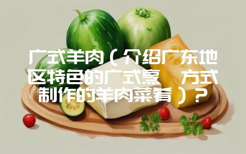 广式羊肉（介绍广东地区特色的广式烹饪方式制作的羊肉菜肴）？-会东网