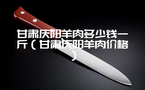 甘肃庆阳羊肉多少钱一斤(甘肃庆阳羊肉价格)-会东网