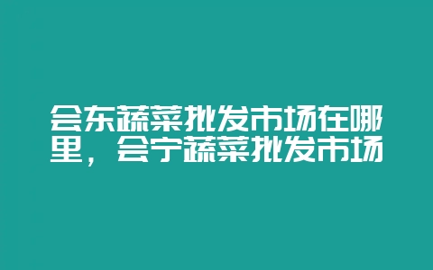会东蔬菜批发市场在哪里,会宁蔬菜批发市场-会东网