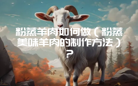 粉蒸羊肉如何做(粉蒸美味羊肉的制作方法)?-会东网