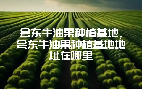 会东牛油果种植基地,会东牛油果种植基地地址在哪里-会东网