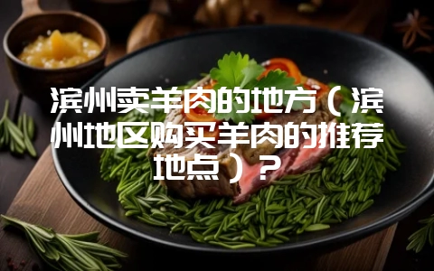 滨州卖羊肉的地方（滨州地区购买羊肉的推荐地点）？-会东网