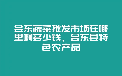 会东蔬菜批发市场在哪里啊多少钱,会东县特色农产品-会东网