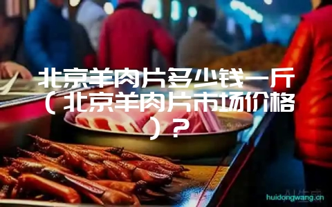 北京羊肉片多少钱一斤（北京羊肉片市场价格）？-会东网