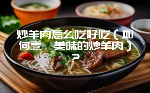 炒羊肉怎么吃好吃(如何烹饪美味的炒羊肉)?-会东网