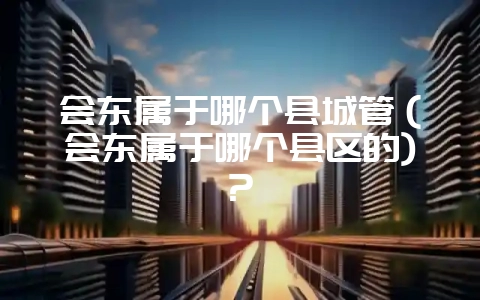 会东属于哪个县城管（会东属于哪个县区的)?-会东网