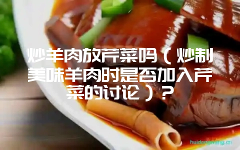 炒羊肉放芹菜吗（炒制美味羊肉时是否加入芹菜的讨论）？-会东网