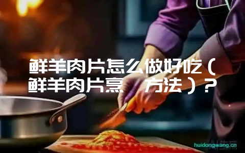 鲜羊肉片怎么做好吃（鲜羊肉片烹饪方法）？-会东网
