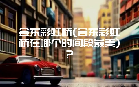 会东彩虹桥(会东彩虹桥在哪个时间段最美)?-会东网