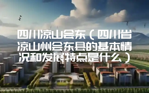 四川凉山会东(四川省凉山州会东县的基本情况和发展特点是什么)?-会东网