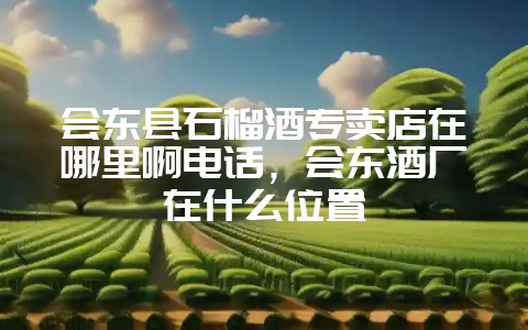 会东县石榴酒专卖店在哪里啊电话,会东酒厂在什么位置-会东网