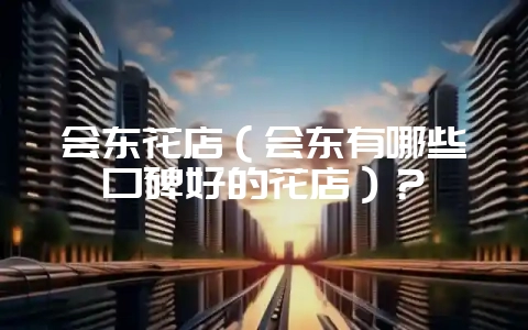 会东花店(会东有哪些口碑好的花店)?-会东网