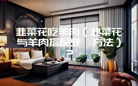 韭菜花吃羊肉(韭菜花与羊肉搭配烹饪方法)?-会东网