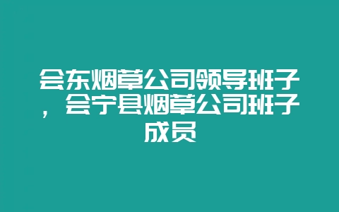 会东烟草公司领导班子,会宁县烟草公司班子成员-会东网
