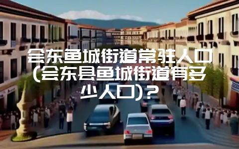 会东鱼城街道常驻人口(会东县鱼城街道有多少人口)?-会东网