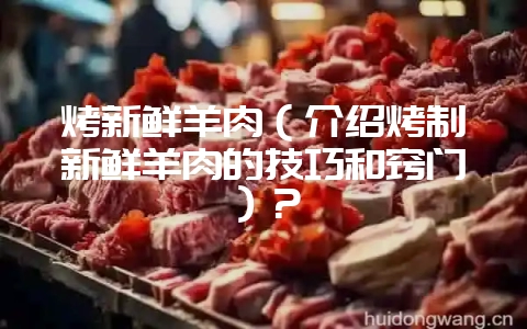 烤新鲜羊肉（介绍烤制新鲜羊肉的技巧和窍门）？-会东网