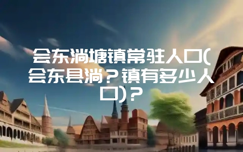 会东淌塘镇常驻人口(会东县淌?镇有多少人口)?-会东网