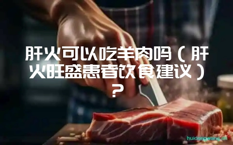 肝火可以吃羊肉吗（肝火旺盛患者饮食建议）？-会东网