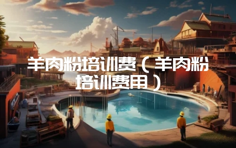 羊肉粉培训费(羊肉粉培训费用)-会东网