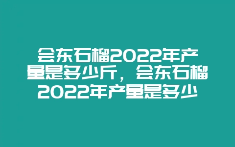 会东石榴2022年产量是多少斤,会东石榴2022年产量是多少万吨-会东网