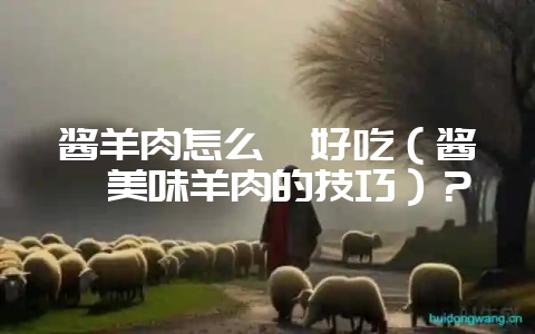 酱羊肉怎么炖好吃（酱炖美味羊肉的技巧）？-会东网