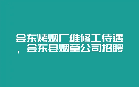 会东烤烟厂维修工待遇,会东县烟草公司招聘-会东网
