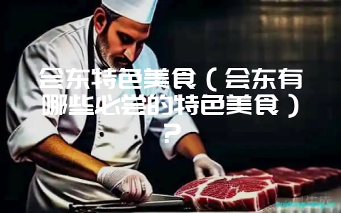 会东特色美食(会东有哪些必尝的特色美食)?-会东网