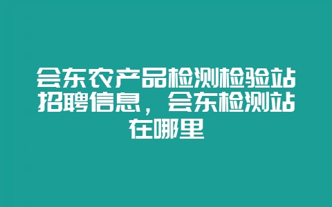 会东农产品检测检验站招聘信息,会东检测站在哪里-会东网