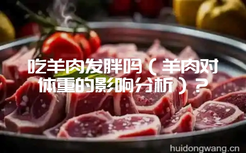 吃羊肉发胖吗(羊肉对体重的影响分析)?-会东网