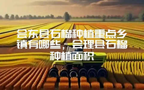 会东县石榴种植重点乡镇有哪些,会理县石榴种植面积-会东网